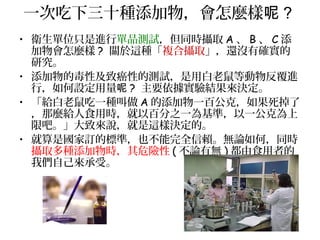 一次吃下三十種添加物，會怎麼樣呢 ?
• 衛生單位只是進行單品測試，但同時攝取 A 、 B 、 C 添
加物會怎麼樣 ? 關於這種「複合攝取」，還沒有確實的
研究。
• 添加物的毒性及致癌性的測試，是用白老鼠等動物反覆進
行，如何設定用量呢 ? 主要依據實驗結果來決定。
• 「給白老鼠吃一種叫做 A 的添加物一百公克，如果死掉了
，那麼給人食用時，就以百分之一為基準，以一公克為上
限吧。」大致來說，就是這樣決定的。
• 就算是國家訂的標準，也不能完全信賴。無論如何，同時
攝取多種添加物時，其危險性 ( 不論有無 ) 都由食用者的
我們自己來承受。
 