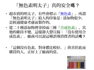 「無色素明太子」真的安全嗎 ?
• 超市賣的明太子，有些會標示「無色素」。所謂
「無色素明太子」給人的印象是 : 添加物很少，
是經過健康考慮而製作的。
• 從二十種添加物裡拿掉兩三種「合成色素」。其
他的維持不變，這樣卻大聲宣揚：「沒有使用合
成色素」．廠商可以說這種誤導消費者的話嗎 ?
• 「這個沒有色素，對身體比較好。」欣喜於此而
購買的人，正好上了廠商的當。
 