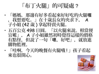 「布丁火腿」的可疑處 ?
• 「媽媽，那邊有好多看起來好好吃的火腿喔
，我想要吃。」在十歲長女的央求下， A
子小姐 (42 歲 ) 拿起特賣火腿。
• 五百公克 498 日圓。「以火腿來說。相當便
宜 」，呢 A 子小姐雖然初時覺得這樣的價格
有點怪，但說了一句「 ，好吧」，就放進嗯
購物籃裡。
• 「哇啊，今天的晚餐有火腿哦 ! 」孩子看起
來也很開心。
 
