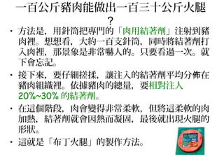 一百公斤豬肉能做出一百三十公斤火腿
?
• 方法是，用針筒把專門的「肉用結著劑」注射到豬
肉裡。想想看，大約一百支針筒，同時將結著劑打
入肉裡，那景象是非常嚇人的。只要看過一次。就
下會忘記。
• 接下來，要仔細搓揉，讓注入的結著劑平均分 在佈
豬肉組織裡。依據豬肉的總量，要相對注人
20%~30% 的結著劑。
• 在這個階段，肉會變得非常柔軟，但將這柔軟的肉
加熱，結著劑就會因熱而凝固，最後就出現火腿的
形狀。
• 這就是「布丁火腿」的製作方法。
 