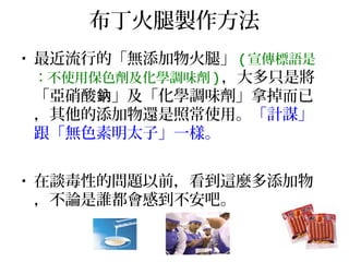 布丁火腿製作方法
• 最近流行的「無添加物火腿」 ( 宣傳標語是
：不使用保色劑及化學調味劑 ) ，大多只是將
「亞硝酸 」及「化學調味劑」拿掉而已鈉
，其他的添加物還是照常使用。「計謀」
跟「無色素明太子」一樣。
• 在談毒性的問題以前，看到這麼多添加物
，不論是誰都會感到不安吧。
 