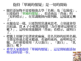 抱持「單純的懷疑」是一切的開始
• 關於添加物不需要勉強去學「名稱」及「危險度」。
只要抱持「單純的懷疑」，看清商品「背面」的
「原料標示」，在常識範圍內做判斷，這樣就足夠
了。
• 火腿也是一樣，只要對照常識來思考，立刻就會得
出結論。當 A 子小姐驚訝地想「為什麼會這麼便宜
呢 ? 」。這時如果能翻到「背面」看標示，就明白
了。
• 標籤上用細字寫著密密麻麻、莫名其妙的原料名稱。
全都是你過去從末聽過、看過的東西。而明明是火
腿，為什麼要使用「大豆蛋白」、「蛋白」、「乳
蛋白」呢 ?
• 希望大家能抱持「單純的懷疑」，這是開始跟添加
物交鋒的第一步。
 