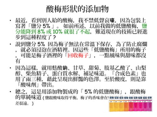 酸梅形狀的添加物
• 最近，看到別人給的酸梅，我不禁低聲哀 ，因為包裝上嚎
寫著「鹽分 5% 」。 如前所述，以前我做的低鹽酸梅，鹽
分能降到 8% 或 10% 就很了不起，難道現在的技術已經進
步到這種程度了 ?
• 說到鹽分 5% 因為梅子無法在常溫下保存，為了防止腐爛
，就必須浸泡在酒精裡。因這些「低鹽酸梅」所用的梅子
，可能是梅子酒裡的「回收梅子」，一點風味與甜味都沒
有
• 因為這樣，就用麩酸 、甘草、甜菊、肢基乙酸了、山梨鈉
醇、柴魚精子、蛋白質水解、補足味道。「合成色素」也
用了兩三種，藉此呈現出鮮豔的色澤。至於酸度，則是靠
「酸味劑」帶出。
• 總之，這是用添加物製成的「 5% 的低鹽酸梅」，跟酸梅
的單純味道 ( 鹽跟酸味取得平衡，梅子的香味會在嘴裡擴散開來的風味相
差很遠。 )
 