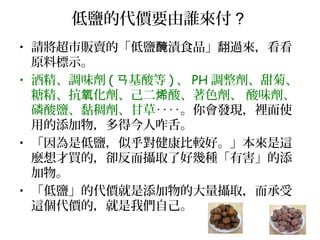低鹽的代價要由誰來付 ?
• 請將超市販賣的「低鹽 漬食品」翻過來，看看醃
原料標示。
• 酒精、調味劑 ( 基酸等ㄢ ) 、 PH 調整劑、甜菊、
糖精、抗 化劑、己二 酸、著色劑、 酸味劑、氧 烯
磷酸鹽、黏稠劑、甘草‥‥。你會發現，裡面使
用的添加物，多得今人咋舌。
• 「因為是低鹽，似乎對健康比較好。」本來是這
麼想才買的，卻反而攝取了好幾種「有害」的添
加物。
• 「低鹽」的代價就是添加物的大量攝取，而承受
這個代價的，就是我們自己。
 