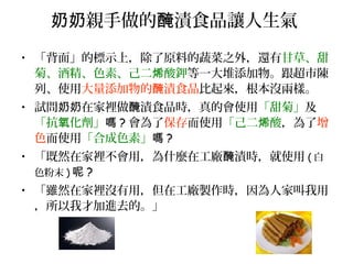 親手做的 漬食品讓人生氣奶奶 醃
• 「背面」的標示上，除了原料的蔬菜之外，還有甘草、甜
菊、酒精、色素、己二 酸鉀烯 等一大堆添加物。跟超市陳
列、使用大量添加物的 漬食品醃 比起來，根本沒兩樣。
• 試問 在家裡做 漬食品時，真的會使用奶奶 醃 「甜菊」及
「抗 化劑」氧 嗎 ? 會為了保存而使用「己二 酸烯 ，為了增
色而使用「合成色素」嗎 ?
• 「既然在家裡不會用，為什麼在工廠 漬時，就使用醃 ( 白
色粉末 ) 呢 ?
• 「雖然在家裡沒有用，但在工廠製作時，因為人家叫我用
，所以我才加進去的。」
 
