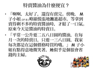 特賣醬油為什麼便宜 ?
• 「啊啊，太好了，還沒有賣完。傍晚， M
子小姐 (37 歲 ) 略顯慌張地 進超市，等拿到跑
賣得剩不多的特賣醬油時，才鬆了一口氣。
原來今天是醬油的特賣日。
• 「平常一公升要二五八日圓的醬油，在每
月一次的特賣日，只要一三八日圓，我家
每次都是在這個價格時買的哦。」 M 子小
姐有點得意地微笑著， 似乎是個很會省她
錢的主婦。
 