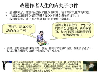改變作者人生的肉丸子事件
• 那個肉丸子，確實有我加入的化學調味劑、結著劑和乳化劑的味道。
• 「這是怎麼回事 ? 是買的嗎 ? 是 XX 的嗎 ? 袋子給我看。」
• 我急忙詢問，妻子則若無其事回答並把袋子拿出來。
•如果是純粹的添加物，我幾乎可以用舌頭區分出每一種 ; 如果是混進食
品裡的，我大概可以區分出一百種左右。也就是所謂的「添加物品嚐
師」只不過，這跟品酒師不同，大概沒什麼人想當吧。例如，在吃便利
商店的便當時，我也會不禁一一評分 ; 「這個火腿的「磷酸鹽」有點太強
了。」「為什麼要用這麼多 基乙酸胺 呢 ? 」
這個肉丸子很便宜， YY( 小女
的名字 ), 也很喜歡，所以我常
買，每次只要端出這個孩子們
都會搶著吃哦 ! 」
「對呀，是 XX 食
品的肉丸子啊 ! 」
• 沒錯，那是我開發出來的商品。但是，因為有米老鼠的竹籤，加上妻子花了一
點功夫淋上的醬汁，讓我一時疏忽，沒有吃出來。
 