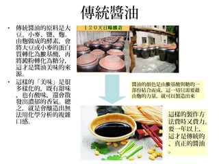 傳統醬油
• 傳統醬油的原料是大
豆、小麥、鹽、麴。
由麴做成的酵素，會
將大豆或小麥的蛋白
質轉化為 基酸，再胺
將澱粉轉化為糖分，
這才是醬油美味的來
源。
• 這樣的「美味」是很
多樣化的，既有甜味
，也有酸味，還會散
發出濃郁的香氣。總
之，就是會釀造出無
法用化學分析的複雜
口感。
這樣的製作方
法費時又費力。
要一年以上，
這才是傳統的
、真正的醬油
。
醬油的顏色是由 基酸與糖的一胺
部份結合而成，這一切只需要藉
由麴的力量，就可以製造出來
 