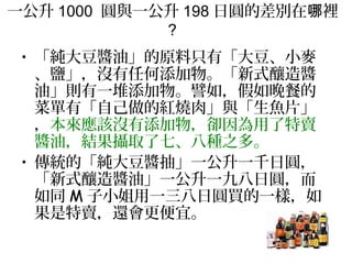 一公升 1000 圓與一公升 198 日圓的差別在 裡哪
?
• 「純大豆醬油」的原料只有「大豆、小麥
、鹽」，沒有任何添加物。「新式釀造醬
油」則有一堆添加物。譬如，假如晚餐的
菜單有「自己做的紅燒肉」與「生魚片」
，本來應該沒有添加物，卻因為用了特賣
醬油，結果攝取了七、八種之多。
• 傳統的「純大豆醬抽」一公升一千日圓，
「新式釀造醬油」一公升一九八日圓，而
如同 M 子小姐用一三八日圓買的一樣，如
果是特賣，還會更便宜。
 