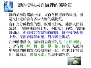 鹽的美味來自海裡的礦物質
• 鹽的美味跟醬油一樣，來自各種複雜的味道，而
這又決定於含有多少大海的礦物質。
• 含有充分礦物質的鹽，既甜又好吃。雖然人們經
常說 : 「鹽會使血壓上升，不能吃」 99% 的鹽確
實如此，但這種含有礦物質的鹽，既不曾使血壓
上升，反而會降低血壓，對身體也很好。
• 在四種鹽當中，礦物質最豐富的是「自然海鹽」
，含有 、鉀、 、 、鐵、銅、鈉 鈣 鎂 鋅等，是把海
中複雜的礦物質直接凝聚在一起，亦即含有豐富
的、被稱為「微量元素」的海中礦物質。
 