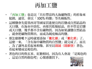 再加工鹽
• 「再加工鹽」也是以「具有豐富的大海礦物質」的形象來
促銷，通常，會以「 100% 的鹽」等名稱販售。
• 這種鹽會先從墨西哥等國家買進便宜的岩鹽或自然結晶的
天日鹽，在海水中溶化，再使其乾燥結晶，但不管是岩鹽
或天日鹽，幾乎都不含有礦物質。因為如果讓鹽自然結晶
，就會把礦物質釋出，而成為純度極高的鹽。
• 那怎麼辦呢 ? 這時就要添加「 化氯 鎂」或「 化氯 鈣」了。
這麼一來，「含有海中礦物質的自然鹽」就完成了。而且
，為了讓外表看起來相像，甚至以鐵鏽（鐵 鹽）銨 著色，
看起來變成是褐色的。
• 著色的目的與玄米、紅糖相同，因為有人會說 「是褐色的
，這是自然的顏色吧」心懷感激買下。
 