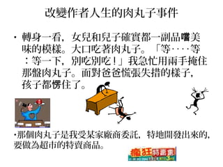 改變作者人生的肉丸子事件
• 轉身一看，女兒和兒子確實都一副品 美嚐
味的模樣。大口吃著肉丸子。「等‥‥等
：等一下，別吃別吃 ! 」我急忙用兩手掩住
那盤肉丸子。面對爸爸慌張失措的樣子，
孩子都 住了。愣
•那個肉丸子是我受某家廠商委託，特地開發出來的，
要做為超市的特賣商品。
 