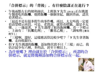 「合併標示」的「背後」，有什麼陰謀正在進行 ?
• 午後兩點左右的便利商店，上班族 Y 先生 (35 歲 ) 正在挑選
午餐要吃的飯 ，他將飯 一個個拿起，翻到背面，認真糰 糰
看著標示。
• 「最近不是有很多假牛肉事件 ，所以，太太叫我一定要嗎
看清楚標示再買。可是，老實說，就算看標籤，還是不太
懂。」一邊說著， Y 先生選擇了鮭魚飯團 ，看一下標示糰
，上面有：「抗 化劑」、「 基乙酸」、「調味劑氧 胺 ( 基胺
酸等 ) 」
• 「三樣啊，還好，這樣應該算比較少吧？「 Y 先生拿著飯
，走向收銀台。糰
• 但 Y 先生挑選的飯 ，添加物其實不只「三樣」而已。我糰
估計最少有六種，多的話，甚至十種以上。
• 為什麼呢 ? 理由就在於「合併標示」，所謂的合
併標示，就是將幾種添加物合併標示在一起。
 
