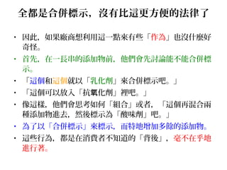 全都是合併標示，沒有比這更方便的法律了
• 因此，如果廠商想利用這一點來有些「作為」也沒什麼好
奇怪。
• 首先，在一長串的添加物前，他們會先討論能不能合併標
示。
• 「這個和這個就以「乳化劑」來合併標示吧。」
• 「這個可以放入「抗 化劑」裡吧。」氧
• 像這樣，他們會思考如何「組合」或者，「這個再混合兩
種添加物進去，然後標示為「酸味劑」吧。」
• 為了以「合併標示」來標示，而特地增加多餘的添加物。
• 這些行為，都是在消費者不知道的「背後」，毫不在乎地
進行著。
 