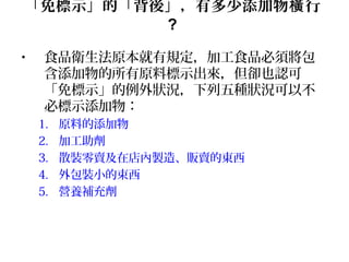 「免標示」的「背後」，有多少添加物 行橫
?
• 食品衛生法原本就有規定，加工食品必須將包
含添加物的所有原料標示出來，但卻也認可
「免標示」的例外狀況，下列五種狀況可以不
必標示添加物：
1. 原料的添加物
2. 加工助劑
3. 散裝零賣及在店內製造、販賣的東西
4. 外包裝小的束西
5. 營養補充劑
 