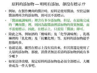 原料的添加物 --- 明明有添加，卻沒有標示 !?
• 例如，在製作 肉的醬汁時，原料是使用醬油，至於這個烤
醬油裡所含的添加物，則可以不需標示。
• 「醬油風調味料」裡含有多少添加物，但是，在最後完成
的「 肉醬」裡，則因為跟醬油裡添加物的效果無關，而烤
不需要標示。因此，在標示上，只需寫「醬油」即可。
• 除此之外，例如酒的「酸味料」及「化學調味劑」、乳瑪
琳裡的「乳化劑」及「抗 化劑」等，原料的添加物超乎氧
想像的多。
• 也就是說，雖然在標示上沒有寫出來，但其實還是使用了
大量的添加物。那麼，消費者無法看清的添加物到底有多
少呢 ?
• 如果法律改變，規定原料的添加物也必須全部標示，大概
會成為一件大事吧。
 