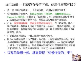 加工助劑 --- 只要沒有殘留下來，使用什麼都可以 ?
• 為什麼「切好的蔬菜」、「盒裝沙拉」可以保存那麼久呢 ?
• 它們能 保存那麼久，夠 其實是因為用「殺菌劑」次 酸氯 鈉 (Soldium
Hypochlorite) 來消毒。即使用了「殺菌劑」，但只是在加工過程中使用
，成為商品時並沒有留存下來，基於這樣的理由而不必標示。
• 但是，說到消毒現場，那真是非常可怕的地方。在「殺菌劑」池內，
切好的蔬菜一個個 入消毒；而且不是一次而已，還要改變濃度，放拋
進池裡數次。有些廠商為了增加清脆口感，還會將蔬菜浸泡到「 PH
調整劑」池內。
• 只要看過那種景象，一般人絕對不會想再吃吧。
• 因為大家都是抱著「為了健康」的心態，才吃這種盒裝沙拉的。至於
主婦喜歡切好的蔬菜，有沒有抱持「單純的懷疑」 --- 自己切的萵苣
，切口一下子就變褐色，為什麼外面買的卻可以保持那麼漂亮 ? 難道
大家真的以為，因為是專家切的，才可以一直保持新鮮嗎 ?
• 只要稍微想一想，就會覺得「好像怪怪的」吧 !
 