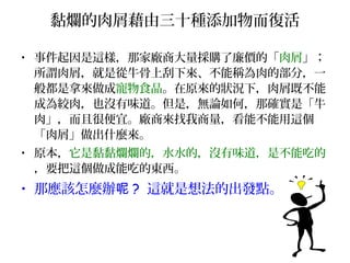黏爛的肉屑藉由三十種添加物而復活
• 事件起因是這樣，那家廠商大量採購了廉價的「肉屑」；
所謂肉屑，就是從牛骨上刮下來、不能稱為肉的部分，一
般都是拿來做成寵物食品。在原來的狀況下，肉屑既不能
成為絞肉，也沒有味道。但是，無論如何，那確實是「牛
肉」，而且很便宜。廠商來找我商量，看能不能用這個
「肉屑」做出什麼來。
• 原本，它是黏黏爛爛的，水水的，沒有味道，是不能吃的
，要把這個做成能吃的東西。
• 那應該怎麼辦呢 ? 這就是想法的出發點。
 