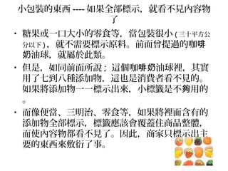 小包裝的東西 ---- 如果全部標示，就看不見內容物
了
• 糖果或一口大小的零食等，當包裝很小 ( 三十平方公
分以下 ) ，就不需要標示原料。前面曾提過的咖啡
油球，就屬於此類。奶
• 但是，如同前面所說 ; 這個咖 油球裡，其實啡奶
用了七到八種添加物，這也是消費者看不見的。
如果將添加物一一標示出來，小標籤是不 用的夠
。
• 而像便當、三明治、零食等，如果將裡面含有的
添加物全部標示，標籤應該會覆蓋住商品整體，
而使內容物都看不見了。因此，商家只標示出主
要的東西來敷衍了事。
 