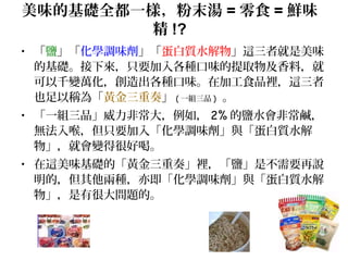 美味的基礎全都一樣，粉末湯 = 零食 = 鮮味
精 !?
• 「鹽」「化學調味劑」「蛋白質水解物」這三者就是美味
的基礎。接下來，只要加入各種口味的提取物及香料，就
可以千變萬化，創造出各種口味。在加工食品裡，這三者
也足以稱為「黃金三重奏」 ( 一組三品 ) 。
• 「一組三品」威力非常大，例如， 2% 的鹽水會非常鹹，
無法入喉，但只要加入「化學調味劑」與「蛋白質水解
物」，就會變得很好喝。
• 在這美味基礎的「黃金三重奏」裡，「鹽」是不需要再說
明的，但其他兩種，亦即「化學調味劑」與「蛋白質水解
物」，是有很大問題的。
 