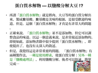 蛋白質水解物 --- 以鹽酸分解大豆 !?
• 所謂「蛋白質水解物」就是將肉、大豆等的蛋白質分解出
來，製成 基酸。 基酸是美味的根源，是很受歡迎的味胺 胺
道。但是，這個「蛋白質水解物」才真是有非常大的問題
。
• 正確來說，「蛋白質水解物」並不是添加物，但它可以調
整食品的味道。以這一個意義來說，是非常接近添加物的。
即使如此，添加物書籍中很少提到「蛋白質水解物」，即
使提出了，也沒有太深入的敘述。
• 但是，我覺得這是非常重要的問題， 「蛋白質水解物」有
兩種製作法，一種是使用酵素，使蛋白質分解；另外一種
是「鹽酸處理法」，利用鹽酸分解。後者可以快速、簡單
完成…
 
