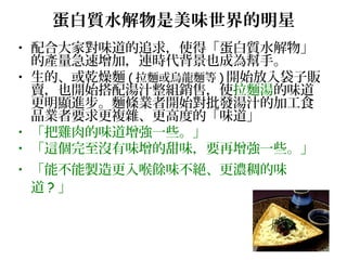 蛋白質水解物是美味世界的明星
• 配合大家對味道的追求，使得「蛋白質水解物」
的產量急速增加，連時代背景也成為幫手。
• 生的、或乾燥麵 ( 拉麵或烏龍麵等 ) 開始放入袋子販
賣，也開始搭配湯汁整組銷售，使拉麵湯的味道
更明顯進步。麵條業者開始對批發湯汁的加工食
品業者要求更複雜、更高度的「味道」
• 「把雞肉的味道增強一些。」
• 「這個完至沒有味增的甜味，要再增強一些。」
• 「能不能製造更入喉餘味不絕、更濃稠的味
道 ? 」
 