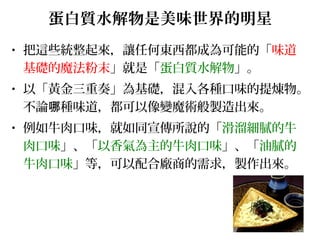 蛋白質水解物是美味世界的明星
• 把這些統整起來，讓任何東西都成為可能的「味道
基礎的魔法粉末」就是「蛋白質水解物」。
• 以「黃金三重奏」為基礎，混入各種口味的提煉物。
不論 種味道，都可以像變魔術般製造出來。哪
• 例如牛肉口味，就如同宣傳所說的「滑溜細膩的牛
肉口味」、「以香氣為主的牛肉口味」、「油膩的
牛肉口味」等，可以配合廠商的需求，製作出來。
 