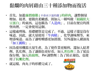 黏爛的肉屑藉由三十種添加物而復活
• 首先，加進廉價廢雞 ( 不會再下蛋的雞 ) 的碎肉，讓整個量
增加。接著，要做出柔嫩感，則加入一種叫做「組織狀大
豆蛋白」的東西，這也稱為「人造肉」，目前在便宜的漢
堡肉裡，一定會使用這個。
• 這樣處理後，基礎總算是完成了。不過，這樣子還是沒有
味道，因此，就大量使用「牛肉精」、化學調味劑等，來
增添味道。而為了讓咀嚼感更加滑溜，另外還加入豬油及
「加工澱粉」 。
• 因為要用機器大量生產，為了使作業更順利，還加入結著
劑、乳化劑。為了讓顏色更好看，加入著色劑；為了延長
保存期，加入防腐劑、 PH 調整劑；為了防止褪色，也使
用了抗 化劑氧 。
• 就這樣，肉丸子的形體完成了。
 