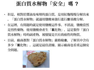 蛋白質水解物「安全」嗎 ?
• 但是，相對於醬油及味增的蛋白質，是用紅麴慢慢分解出來
，「蛋白質水解物」就適用鹽酸來強行進行 基酸分解。胺
• 在這裡，有問題的就是使用鹽酸這件事。不消說，鹽酸當然
是烈性藥物，使用鹽酸會產生「 化物」，這是製作「蛋白氯
質水解物」時的副產物，被懷疑是具有致癌性的物質。
• 目前，廠商都對「蛋白質水解物」嚴格檢 ，了解其中含有查
多少「 化物」。這就是最佳證據，顯示廠商也看重這個安氯
全問題。
 