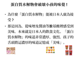 蛋自質水解物會破壞小孩的味覺 !
• 為什麼「蛋白質水解物」能被日本人廣為接
受 ?
• 那是因為，從味增及醬油等 基酸裡感受到胺
美味，本來就是日本人的飲食文化。「蛋白
質水解物」的味道非常濃厚、強烈，孩子的
舌頭將這濃厚的味道記憶成「美味」。
 