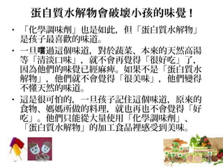 蛋自質水解物會破壞小孩的味覺 !
• 「化學調味劑」也是如此，但「蛋白質水解物」
是孩子最喜歡的味道。
• 一旦 過這個味道，對於蔬菜、本來的天然高湯嚐
等「清淡口味」，就不會再覺得「很好吃」了，
因為他們的味覺已經麻痺。如果不是「蛋白質水
解物」，他們就不會覺得「很美味」，他們變得
不懂天然的味道。
• 這是很可怕的，一旦孩子記住這個味道，原來的
食物、媽媽所做的料理，就也再也不會覺得「好
吃」。他們只能從大量使用「化學調味劑」、
「蛋白質水解物」的加工食品裡感受到美味。
 
