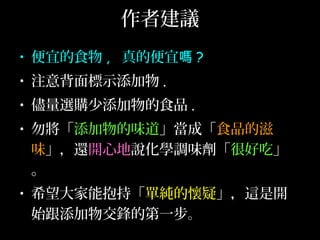 作者建議
• 便宜的食物 , 真的便宜嗎 ?
• 注意背面標示添加物 .
• 儘量選購少添加物的食品 .
• 勿將「添加物的味道」當成「食品的滋
味」，還開心地說化學調味劑「很好吃」
。
• 希望大家能抱持「單純的懷疑」，這是開
始跟添加物交鋒的第一步。
 