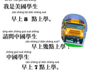 qĭng wèn zhōng guó xué shēng
請問中國學生
zăo shàng jĭ diăn shàng xué?
早上幾點上學？
wŏ shì měi guó xué shēng.
我是美國學生
zăo shàng bā diăn shàng xué
早上 8 點上學。
zhōng guó xué shēng
中國學生
zăo shàng qī diăn shàng xué
早上 7 點上學。
 