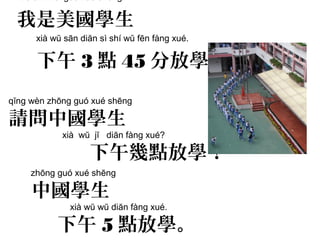 qĭng wèn zhōng guó xué shēng
請問中國學生
xià wŭ jĭ diăn fàng xué?
下午幾點放學？
wŏ shì měi guó xué shēng
我是美國學生
xià wŭ sān diăn sì shí wŭ fēn fàng xué.
下午 3 點 45 分放學。
zhōng guó xué shēng
中國學生
xià wŭ wŭ diăn fàng xué.
下午 5 點放學。
 