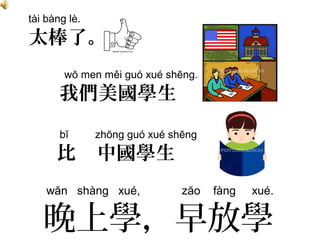 bĭ zhōng guó xué shēng
比 中國學生
tài bàng lè.
太棒了。
wŏ men měi guó xué shēng.
我們美國學生
wăn shàng xué, zăo fàng xué.
晚上學，早放學
 