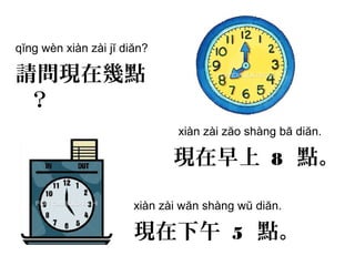 qĭng wèn xiàn zài jĭ diăn?
請問現在幾點
？
xiàn zài zăo shàng bā diăn.
現在早上 8 點。
xiàn zài wăn shàng wŭ diăn.
現在下午 5 點。
 