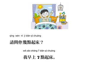 qĭng wèn nĭ jĭ diăn qĭ chuáng
請問 幾點起床？你
wð zăo shàng 7 diăn qĭ chuáng
我早上 7 點起床。
 