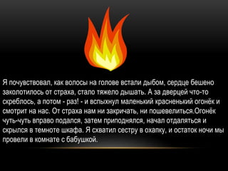 Я почувствовал, как волосы на голове встали дыбом, сердце бешено
заколотилось от страха, стало тяжело дышать. А за дверцей что-то
скреблось, а потом - раз! - и вспыхнул маленький красненький огонёк и
смотрит на нас. От страха нам ни закричать, ни пошевелиться.Огонёк
чуть-чуть вправо подался, затем приподнялся, начал отдаляться и
скрылся в темноте шкафа. Я схватил сестру в охапку, и остаток ночи мы
провели в комнате с бабушкой.
 