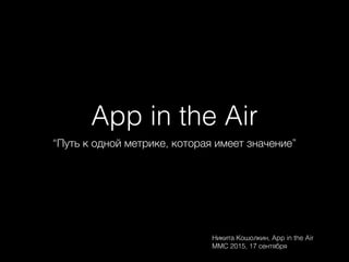 App in the Air
“Путь к одной метрике, которая имеет значение”
Никита Кошолкин, App in the Air
MMC 2015, 17 сентября
 