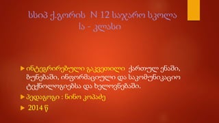 სსიპ ქ.გორის N 12 საჯარო სკოლა
Iა - კლასი
 ინტეგრირებული გაკვეთილი ქართულ ენაში,
ბუნებაში, ინფორმაციული და საკომუნიკაციო
ტექნოლოგიებსა და ხელოვნებაში.
 პედაგოგი : ნინო კოპაძე
 2014 წ
 