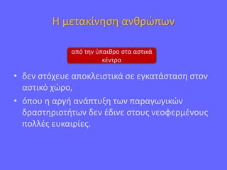 Η μετακίνηση ανθρώπων
• δεν στόχευε αποκλειστικά σε εγκατάσταση στον
αστικό χώρο,
• όπου η αργή ανάπτυξη των παραγωγικών
δραστηριοτήτων δεν έδινε στους νεοφερμένους
πολλές ευκαιρίες.
από την ύπαιθρο στα αστικά
κέντρα
 