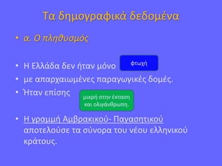 Τα δημογραφικά δεδομένα
• α. Ο πληθυσμός
• Η Ελλάδα δεν ήταν μόνο
• με απαρχαιωμένες παραγωγικές δομές.
• Ήταν επίσης
• Η γραμμή Αμβρακικού- Παγασητικού
αποτελούσε τα σύνορα του νέου ελληνικού
κράτους.
φτωχή
μικρή στην έκταση
και ολιγάνθρωπη.
 