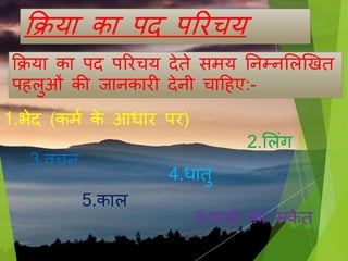 क्रिया का पद पररचय
क्रिया का पद पररचय देते मय तनम्नसलखखत
प लुओिं की िानकारी देनी चाह ए:-
1.भेद (कमण के आधार पर)
2.सलिंग
3.िचन
4.धातु
5.काल
6.कताण का िंके त
 