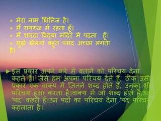 * मेरा नाम क्षक्षतति ै।
* मैं रायगिंि में र ता ूूँ।
* मैं शारदा विद्या मिंहदर में पढ़ता ूूँ।
* मुझे खेलना ब ुत प िंद अच्छा लगता
ै।
 इ प्रकार अपने बारे में बताने को पररचय देना
क ते ैं। िै े म अपना पररचय देते ैं, ठीक उ ी
प्रकार एक िाक्य में जितने शब्द ोते ैं, उनका भी
पररचय ुआ करता ै।िाक्य में िो शब्द ोते ैं,उन् ें
‘पद’ क ते ैं।उन पदों का पररचय देना ‘पद पररचय’
क लाता ै।
 