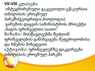 VII-VIII კლასები
-ინტეგრირებული გაკვეთილი ექსკურსია
თბილისის ეროვნულ
( , )პარკში გეოგრაფია ბიოლოგია
გარემოს დაცვის სამინისტროს პროექტი
„ “ბაღის ფრინველთა საათი
:მიზანი მოსწავლეებმა შეძლონ
ფრინველების განსხვავება შეფერილობისა
და ხმების მიხედვით
:აქტივობა ფრინველებზე დაკვირვება
თბილისის ეროვნულ პარკში
 