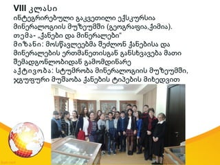 VIII კლასი
ინტეგრირებული გაკვეთილი ექსკურსია
( , ).მინერალოგიის მუზეუმში გეოგრაფია ქიმია
თემა- „ “ქანები და მინერალები
მიზანი: მოსწავლეებმა შეძლონ ქანებისა და
მინერალების ერთმანეთისგან განსხვავება მათი
შემადგონლობიდან გამომდინარე
აქტივობა: ,სტუმრობა მინერალოგიის მუზეუმში
ჯგუფური მუშაობა ქანების ტიპების მიხედვით
 