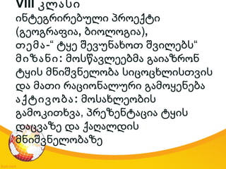 VIII კლასი
ინტეგრირებული პროექტი
(გეოგრაფია, )ბიოლოგია ,
თემა-“ “ტყე შევუნახოთ შვილებს
:მიზანი მოსწავლეებმა გაიაზრონ
ტყის მნიშვნელობა სიცოცხლისთვის
და მათი რაციონალური გამოყენება
:აქტივობა მოსახლეობის
,გამოკითხვა პრეზენტაცია ტყის
დაცვაზე და ქაღალდის
მნიშვნელობაზე
 