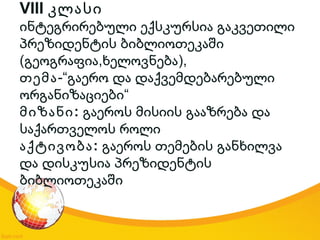 VIII კლასი
ინტეგრირებული ექსკურსია გაკვეთილი
პრეზიდენტის ბიბლიოთეკაში
( , ),გეოგრაფია ხელოვნება
თემა-“გაერო და დაქვემდებარებული
“ორგანიზაციები
:მიზანი გაეროს მისიის გააზრება და
საქართველოს როლი
:აქტივობა გაეროს თემების განხილვა
და დისკუსია პრეზიდენტის
ბიბლიოთეკაში
 