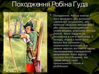 Походження РобінаГудаПоходження РобінаГуда

ПоходженняПоходження Робіна неясне –Робіна неясне –
його вважають або вілланомйого вважають або вілланом
(залежним селянином), або(залежним селянином), або
йоменом (вільним землеробом),йоменом (вільним землеробом),
або незаконнонародженимабо незаконнонародженим
сином рицаря, власника селищасином рицаря, власника селища
Локслі, якого віддали наЛокслі, якого віддали на
виховання в сімвиховання в сім’’ю мельника. Єю мельника. Є
балада, згідно з якою йогобалада, згідно з якою його
батько був лісником ібатько був лісником і
знаменитим лучником. А взнаменитим лучником. А в
деяких версіях він навіть постаєдеяких версіях він навіть постає
несправедливо скривдженимнесправедливо скривдженим
дворянином. Коли ворогидворянином. Коли вороги
спалили його будинок, вінспалили його будинок, він
зібрав ватагу своїхзібрав ватагу своїх
прихильників і пішов вприхильників і пішов в
розбійникирозбійники
 