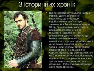 Зісторичних хронікЗісторичних хронік
 Що за вороги зруйнували маєтокЩо за вороги зруйнували маєток
Робіна? Деякі дослідникиРобіна? Деякі дослідники
вважають, що в баладахвважають, що в баладах
відобразилася памвідобразилася пам’’ять проять про
завоювання Англії норманнами взавоювання Англії норманнами в
ХІ ст. Завойовники жорстоко, зХІ ст. Завойовники жорстоко, з
презирством ставилися допрезирством ставилися до
місцевого населення – домісцевого населення – до
англосаксів.Досить сказати, щоанглосаксів.Досить сказати, що
майже століття ні один змайже століття ні один з
англійських королів Нормандської іанглійських королів Нормандської і
Анжуйської династій ні слова неАнжуйської династій ні слова не
знав з мови народу, яким правивзнав з мови народу, яким правив
(першим став Річард Лев(першим став Річард Лев’’ячеяче
Серце). Бувало, що англосакси, якіСерце). Бувало, що англосакси, які
не бажали коритися завойовникам,не бажали коритися завойовникам,
йшли в ліси і створювали щось найшли в ліси і створювали щось на
зразок партизанських загонів, -зразок партизанських загонів, -
можливо, і Робін Гуд був ватажкомможливо, і Робін Гуд був ватажком
саме такої дружини.саме такої дружини.
 